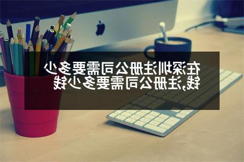 在深圳威尼斯人官网需要多少钱,威尼斯人官网需要多少钱