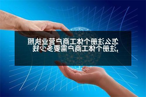 怎么注册个体工商户营业执照,注册个体工商户需要多少钱