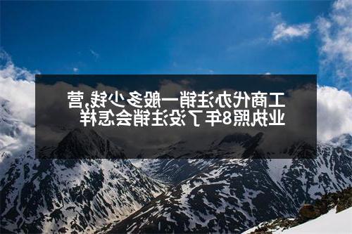 工商代办注销一般多少钱,营业执照8年了没注销会怎样