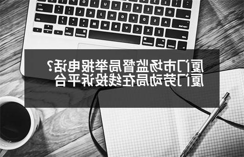 厦门市场监督局举报电话？厦门劳动局在线投诉平台